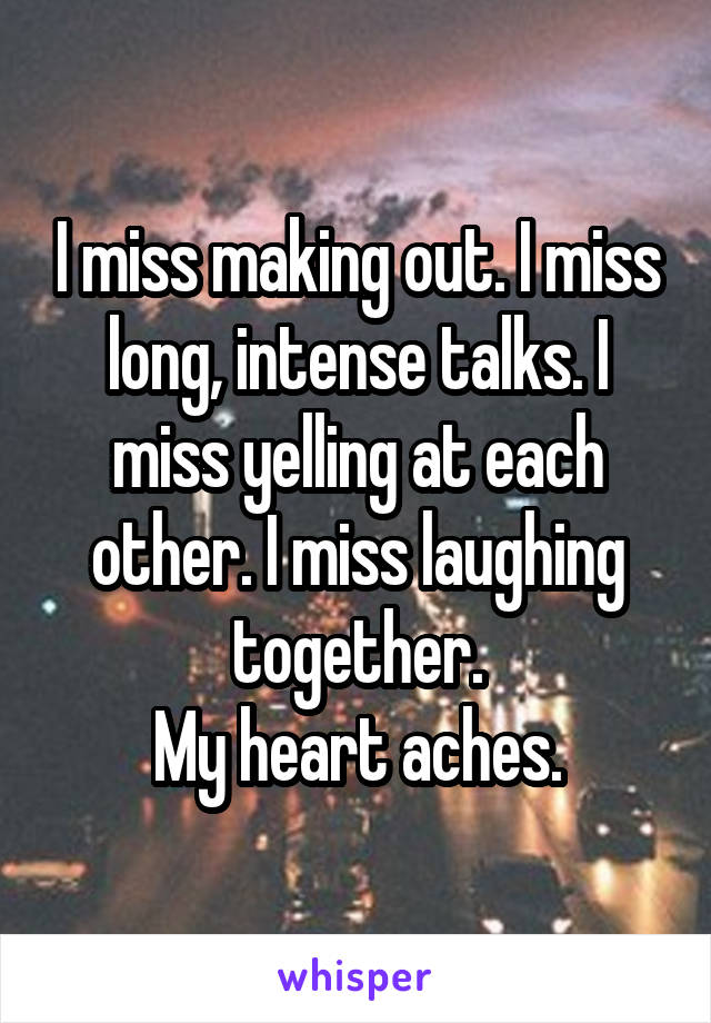 I miss making out. I miss long, intense talks. I miss yelling at each other. I miss laughing together.
My heart aches.