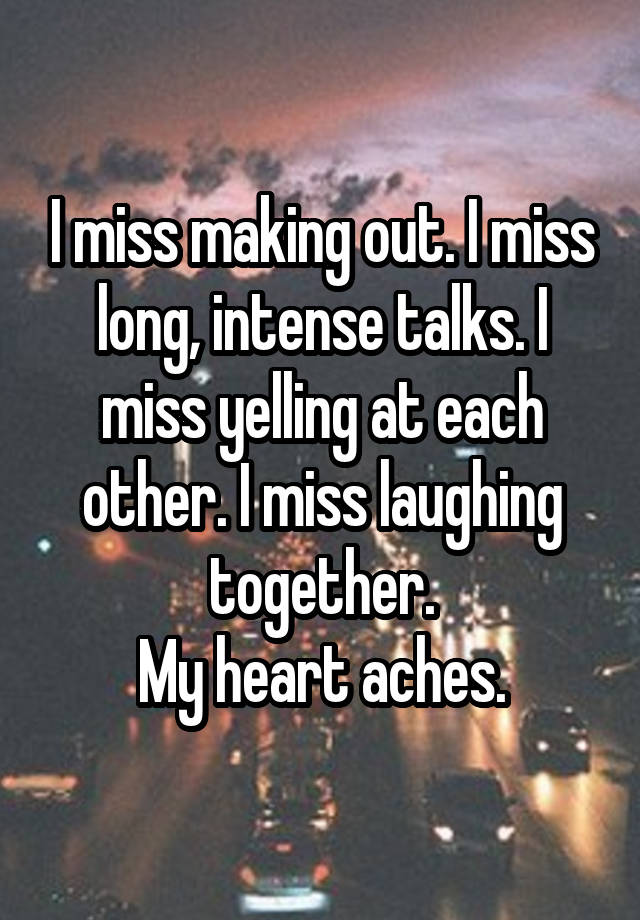 I miss making out. I miss long, intense talks. I miss yelling at each other. I miss laughing together.
My heart aches.