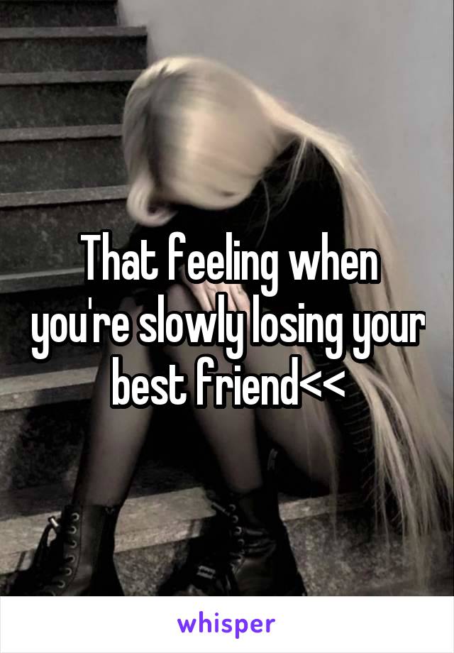 That feeling when you're slowly losing your best friend<<