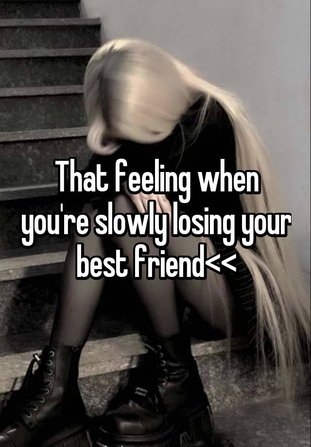 That feeling when you're slowly losing your best friend<<