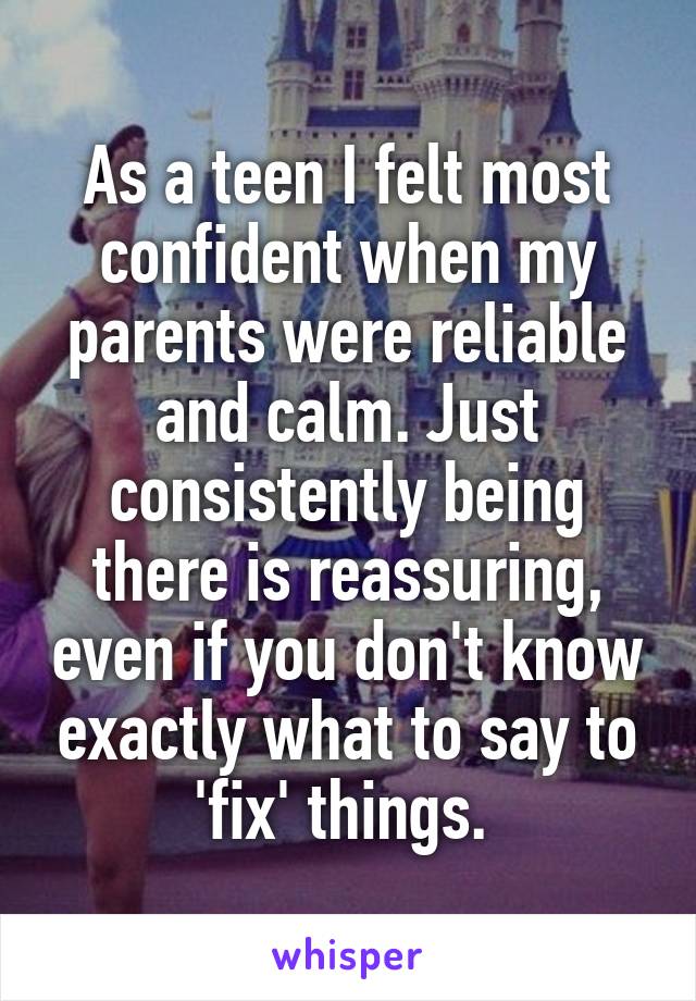 As a teen I felt most confident when my parents were reliable and calm. Just consistently being there is reassuring, even if you don't know exactly what to say to 'fix' things. 