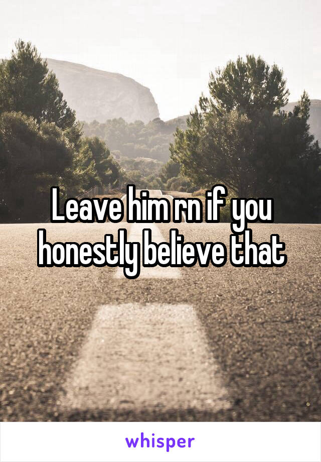 Leave him rn if you honestly believe that