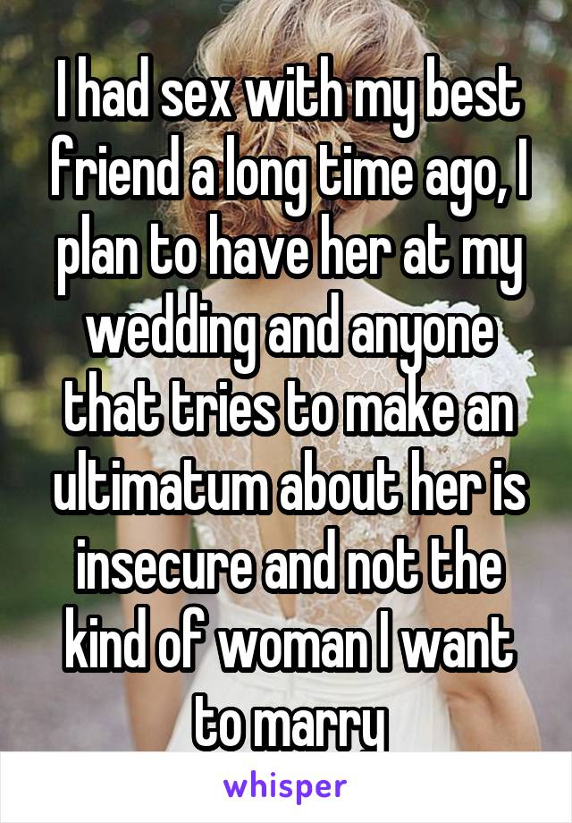 I had sex with my best friend a long time ago, I plan to have her at my wedding and anyone that tries to make an ultimatum about her is insecure and not the kind of woman I want to marry