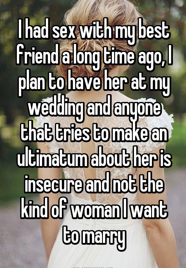 I had sex with my best friend a long time ago, I plan to have her at my wedding and anyone that tries to make an ultimatum about her is insecure and not the kind of woman I want to marry