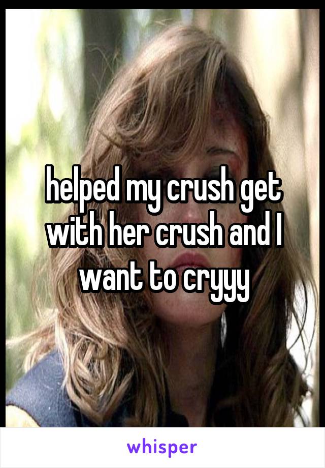 helped my crush get with her crush and I want to cryyy