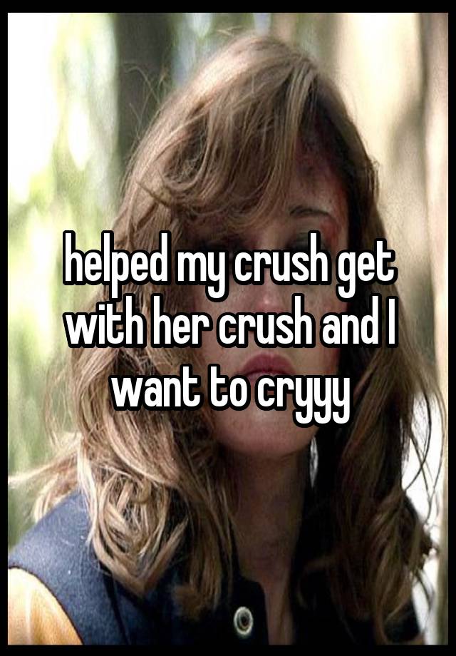 helped my crush get with her crush and I want to cryyy