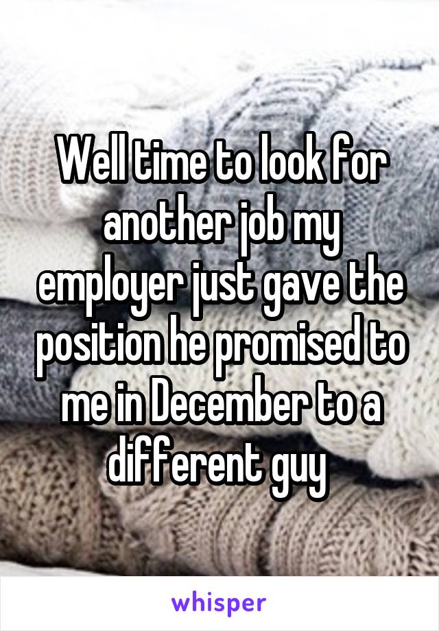 Well time to look for another job my employer just gave the position he promised to me in December to a different guy 