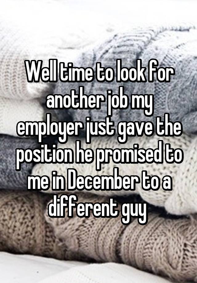 Well time to look for another job my employer just gave the position he promised to me in December to a different guy 