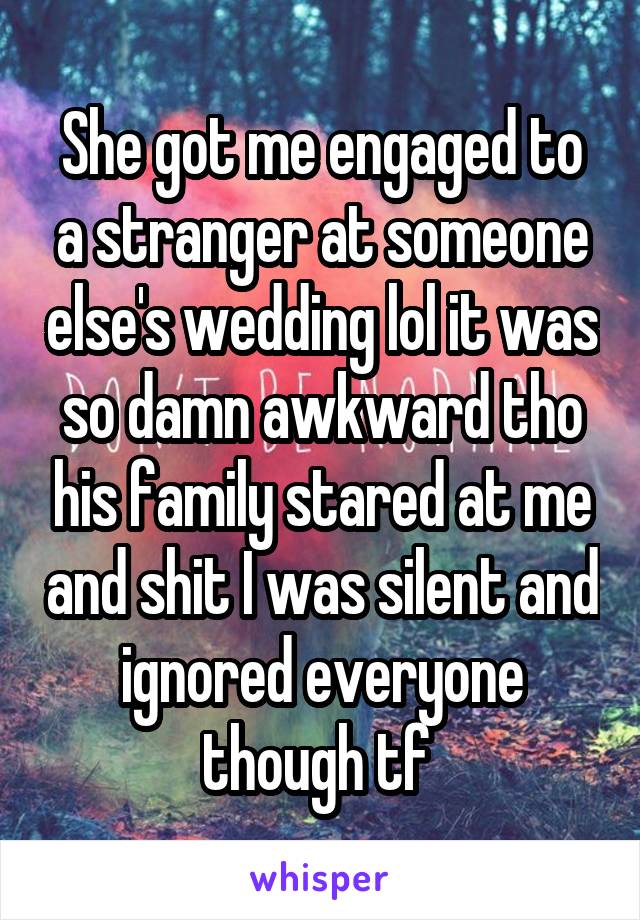 She got me engaged to a stranger at someone else's wedding lol it was so damn awkward tho his family stared at me and shit I was silent and ignored everyone though tf 