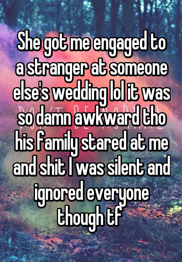 She got me engaged to a stranger at someone else's wedding lol it was so damn awkward tho his family stared at me and shit I was silent and ignored everyone though tf 