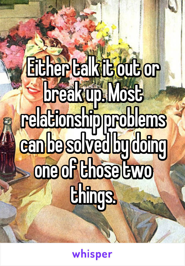 Either talk it out or break up. Most relationship problems can be solved by doing one of those two things.