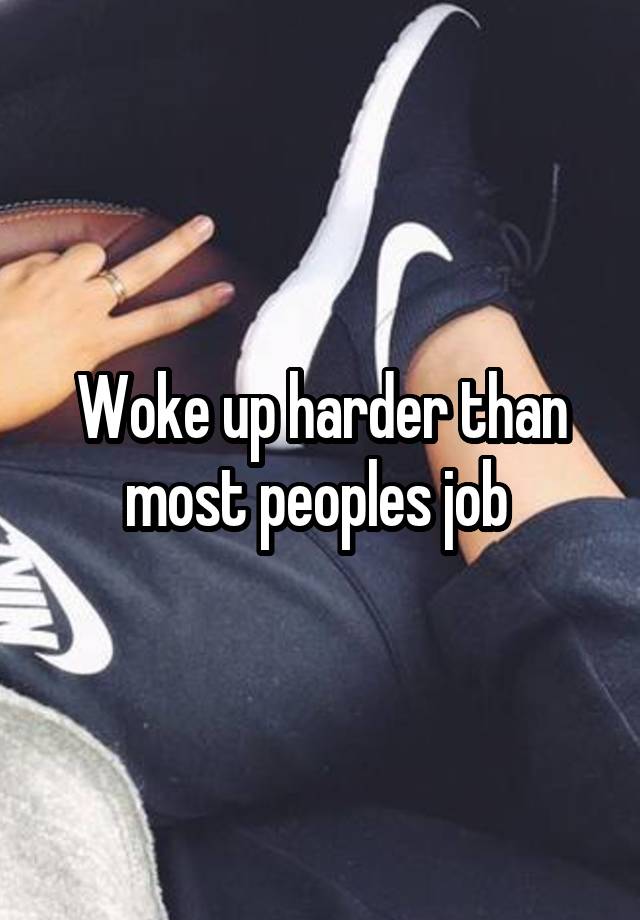 Woke up harder than most peoples job 