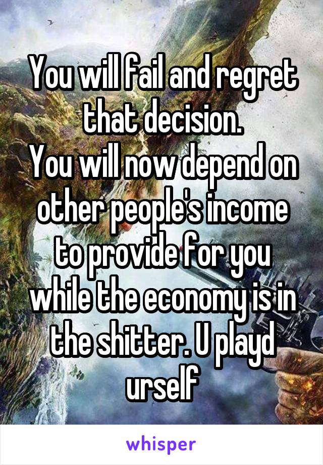 You will fail and regret that decision.
You will now depend on other people's income to provide for you while the economy is in the shitter. U playd urself