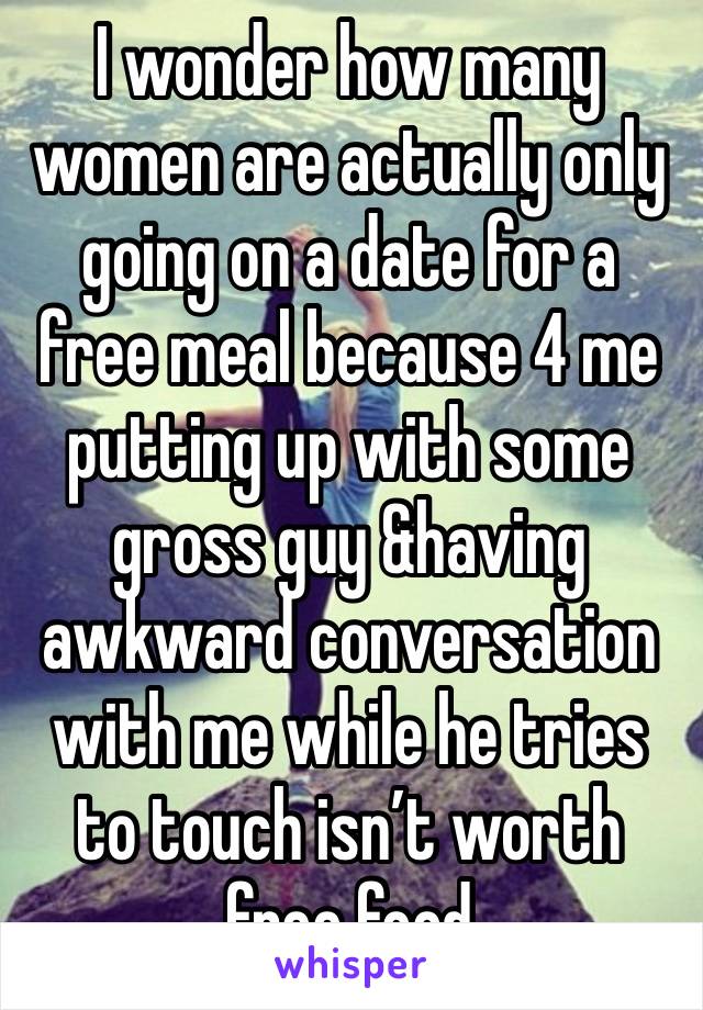 I wonder how many women are actually only going on a date for a free meal because 4 me putting up with some gross guy &having awkward conversation with me while he tries to touch isn’t worth free food