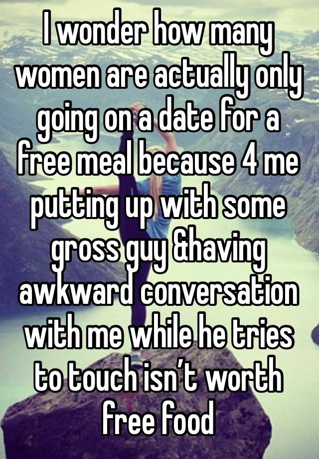 I wonder how many women are actually only going on a date for a free meal because 4 me putting up with some gross guy &having awkward conversation with me while he tries to touch isn’t worth free food