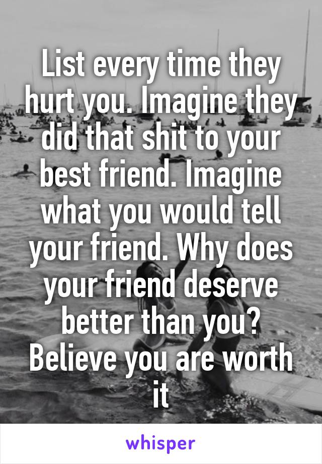 List every time they hurt you. Imagine they did that shit to your best friend. Imagine what you would tell your friend. Why does your friend deserve better than you? Believe you are worth it