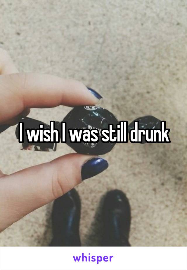 I wish I was still drunk