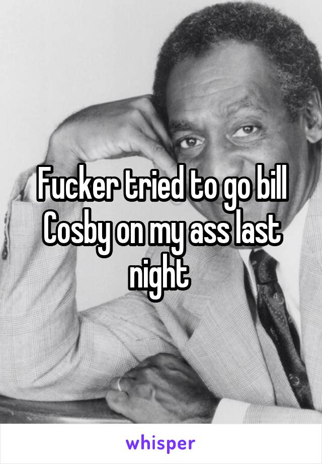 Fucker tried to go bill Cosby on my ass last night 