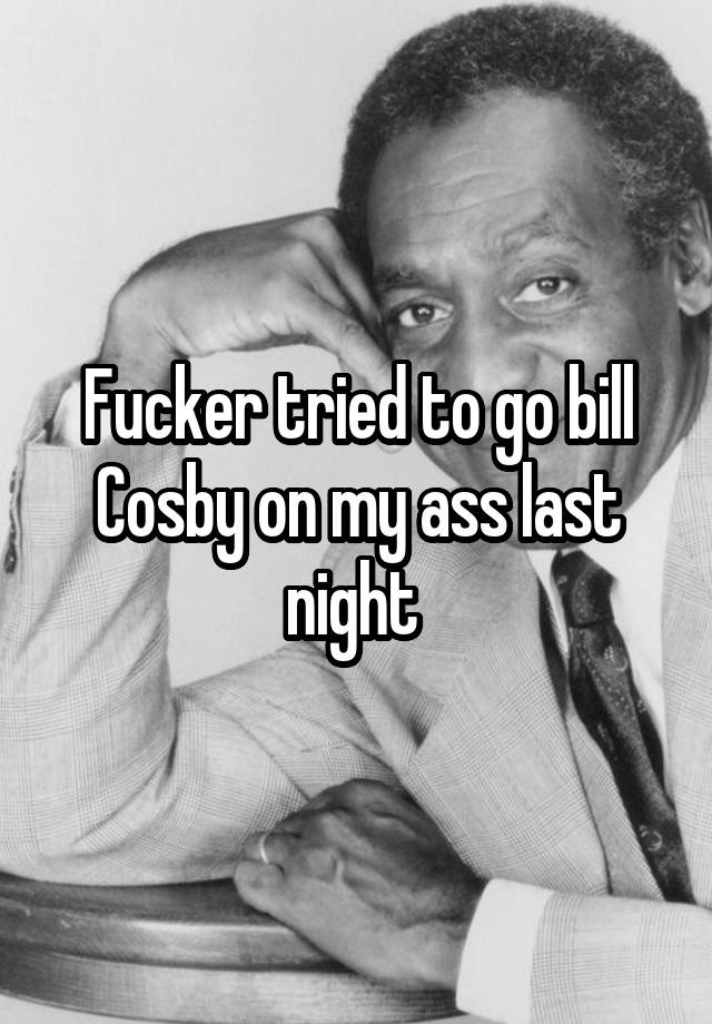 Fucker tried to go bill Cosby on my ass last night 