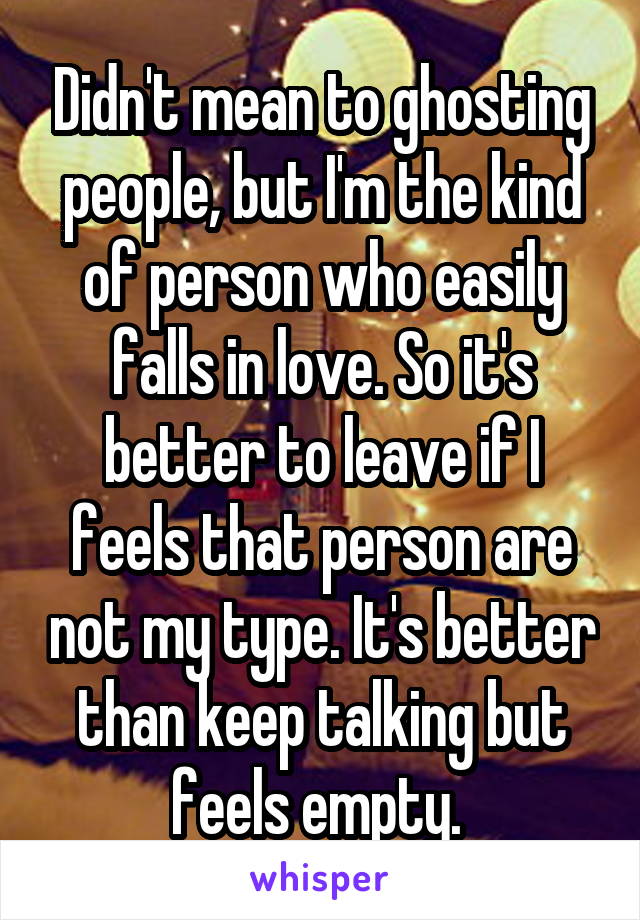 Didn't mean to ghosting people, but I'm the kind of person who easily falls in love. So it's better to leave if I feels that person are not my type. It's better than keep talking but feels empty. 