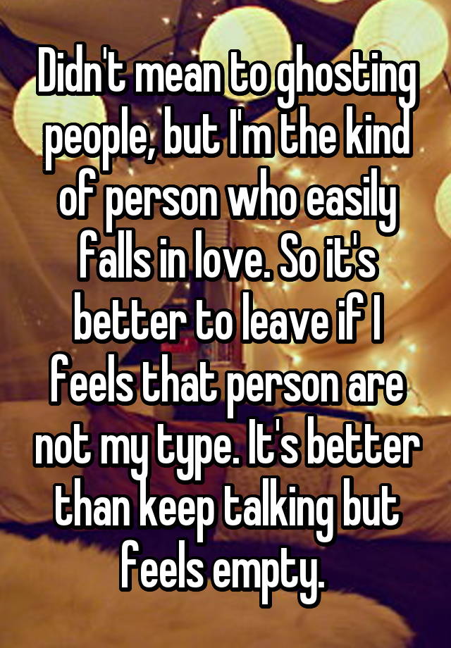 Didn't mean to ghosting people, but I'm the kind of person who easily falls in love. So it's better to leave if I feels that person are not my type. It's better than keep talking but feels empty. 