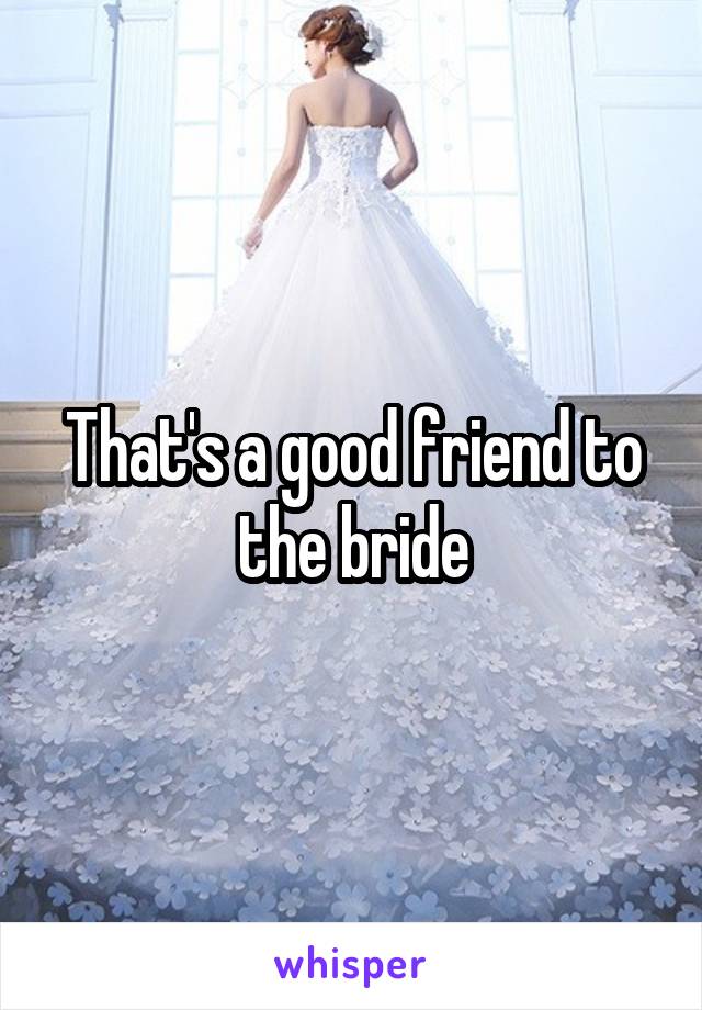 That's a good friend to the bride