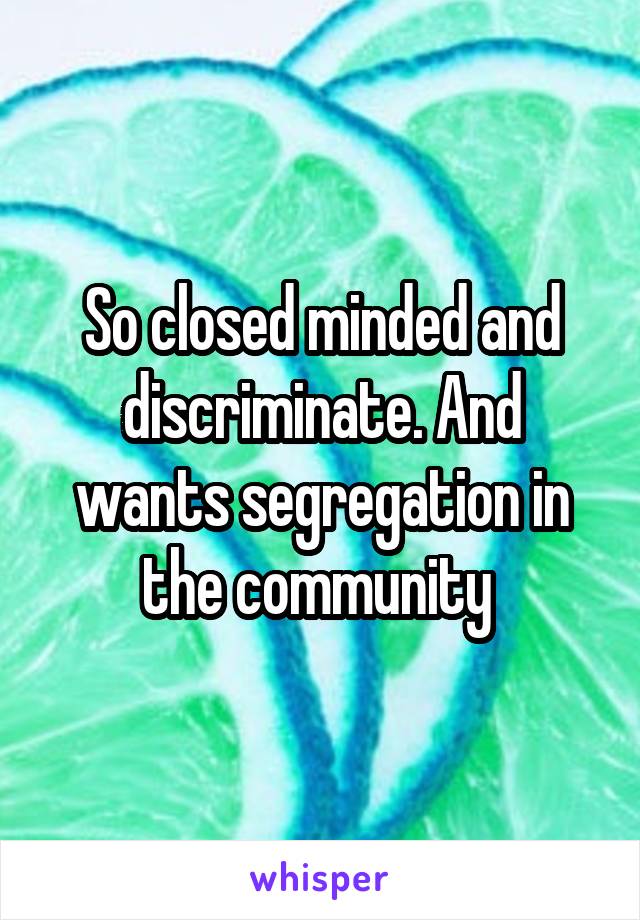 So closed minded and discriminate. And wants segregation in the community 