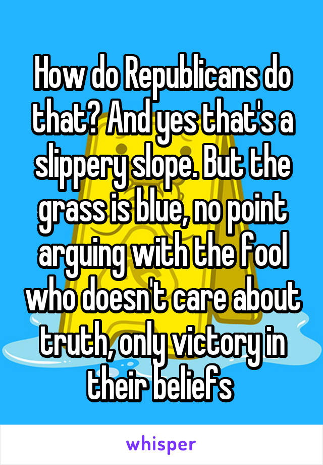 How do Republicans do that? And yes that's a slippery slope. But the grass is blue, no point arguing with the fool who doesn't care about truth, only victory in their beliefs 