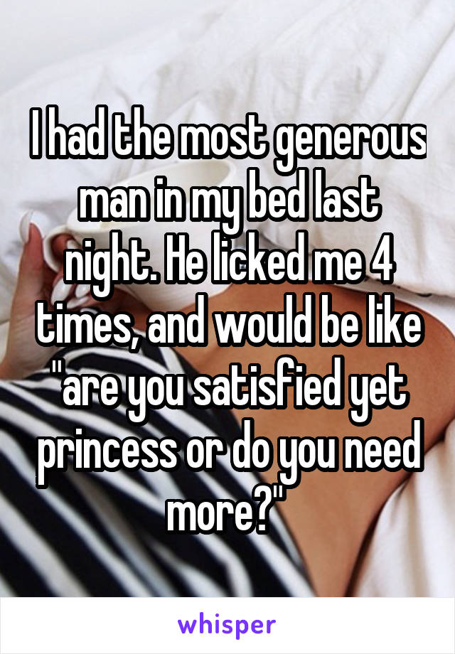 I had the most generous man in my bed last night. He licked me 4 times, and would be like "are you satisfied yet princess or do you need more?" 