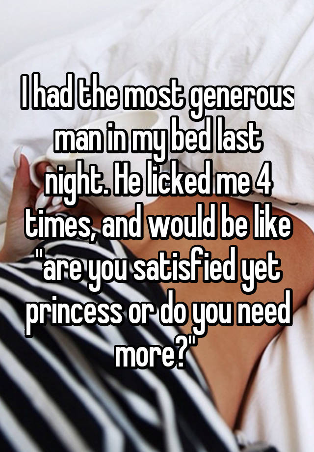 I had the most generous man in my bed last night. He licked me 4 times, and would be like "are you satisfied yet princess or do you need more?" 