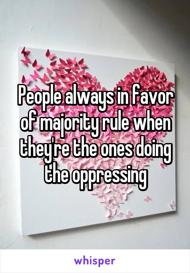 People always in favor of majority rule when they're the ones doing the oppressing