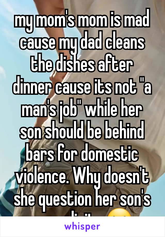 my mom's mom is mad cause my dad cleans the dishes after dinner cause its not "a man's job" while her son should be behind bars for domestic violence. Why doesn't she question her son's masculinity 😐