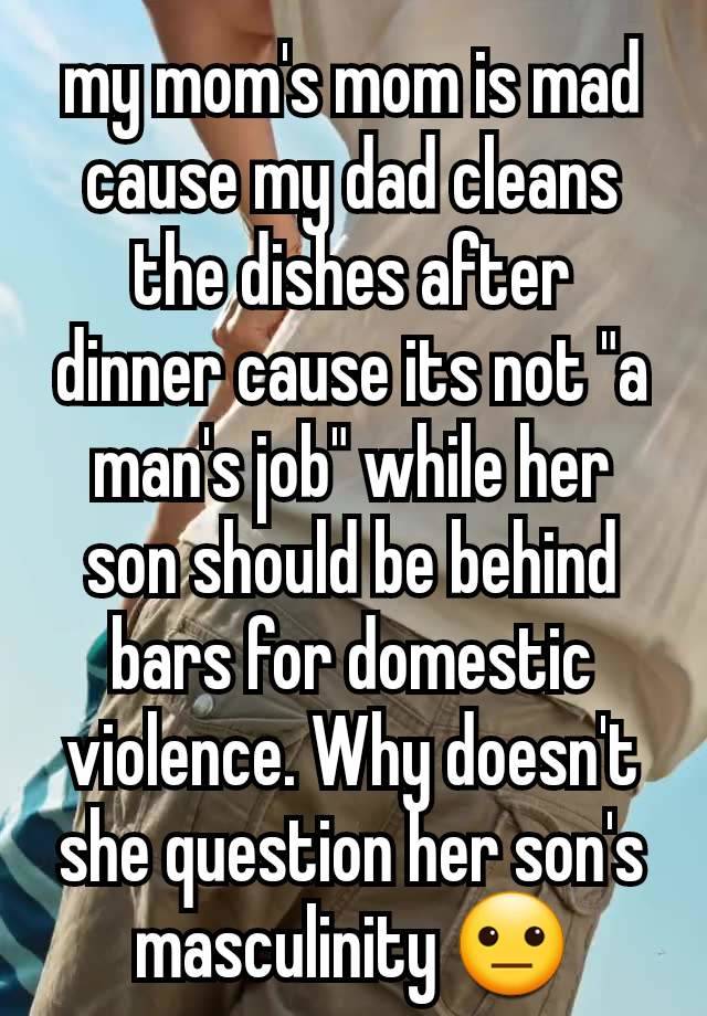 my mom's mom is mad cause my dad cleans the dishes after dinner cause its not "a man's job" while her son should be behind bars for domestic violence. Why doesn't she question her son's masculinity 😐