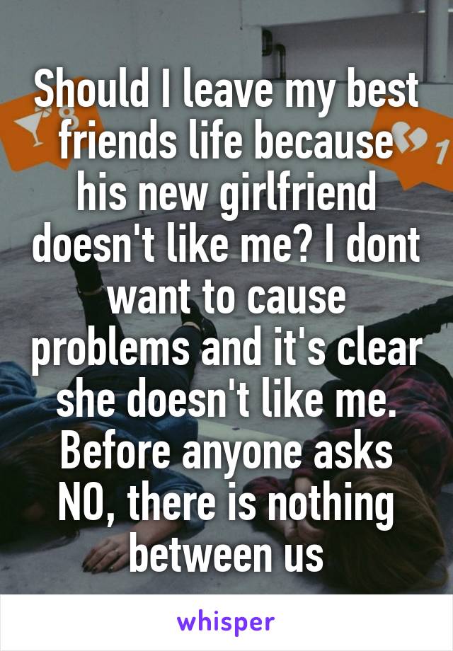 Should I leave my best friends life because his new girlfriend doesn't like me? I dont want to cause problems and it's clear she doesn't like me. Before anyone asks NO, there is nothing between us