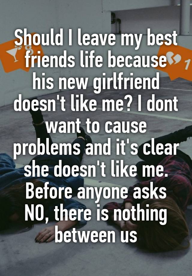 Should I leave my best friends life because his new girlfriend doesn't like me? I dont want to cause problems and it's clear she doesn't like me. Before anyone asks NO, there is nothing between us