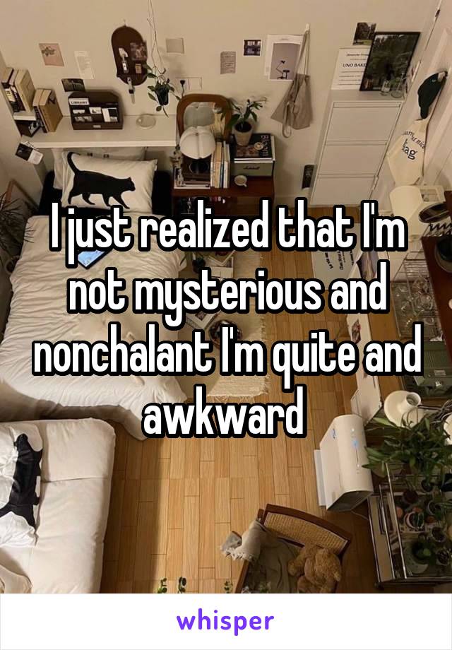 I just realized that I'm not mysterious and nonchalant I'm quite and awkward 