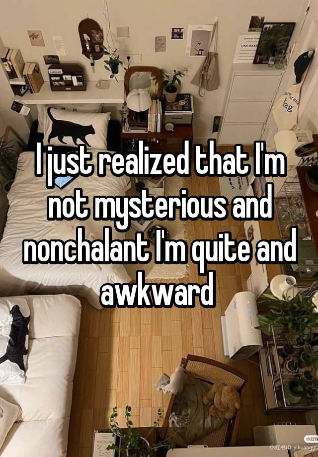 I just realized that I'm not mysterious and nonchalant I'm quite and awkward 