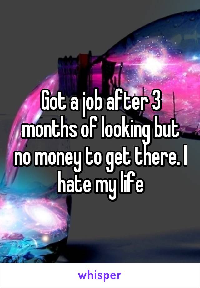 Got a job after 3 months of looking but no money to get there. I hate my life