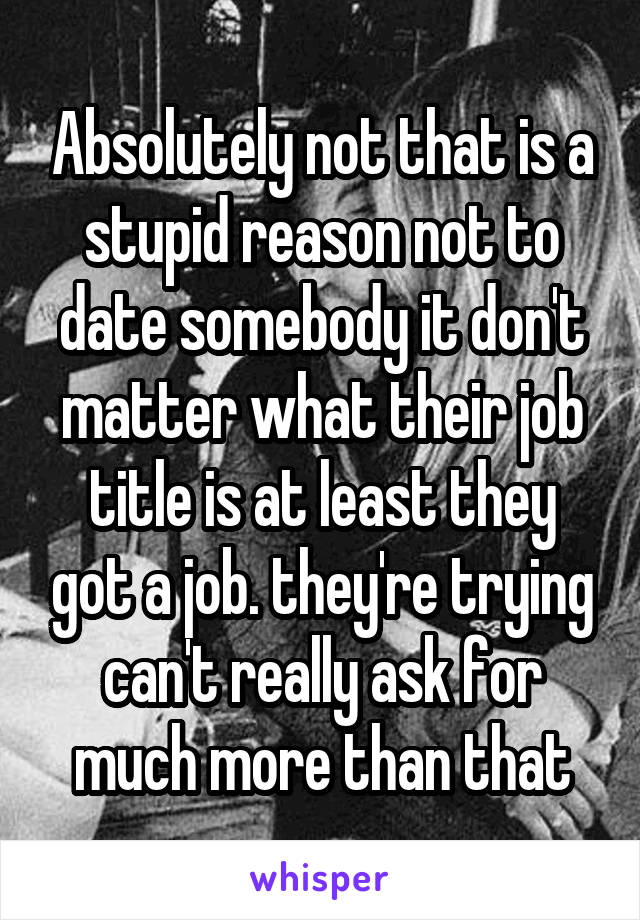 Absolutely not that is a stupid reason not to date somebody it don't matter what their job title is at least they got a job. they're trying can't really ask for much more than that