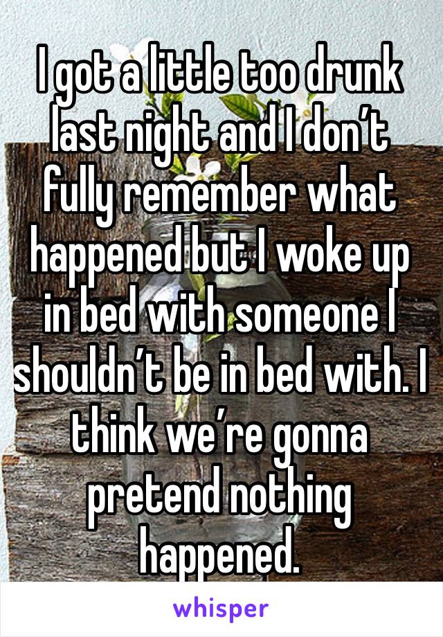 I got a little too drunk last night and I don’t fully remember what happened but I woke up in bed with someone I shouldn’t be in bed with. I think we’re gonna pretend nothing happened.