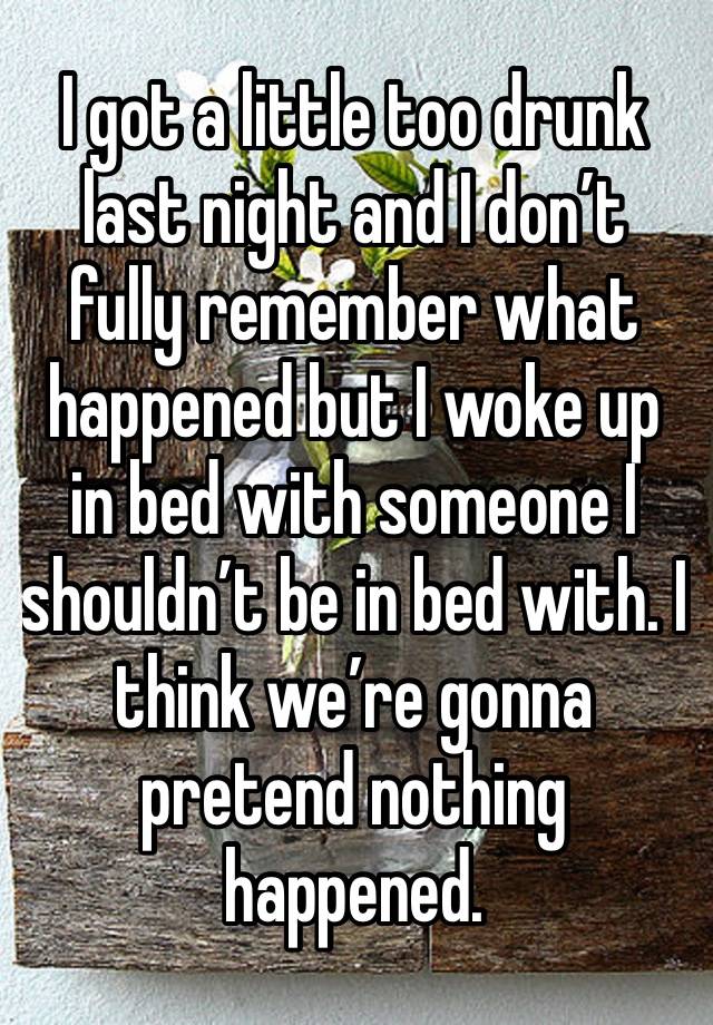 I got a little too drunk last night and I don’t fully remember what happened but I woke up in bed with someone I shouldn’t be in bed with. I think we’re gonna pretend nothing happened.