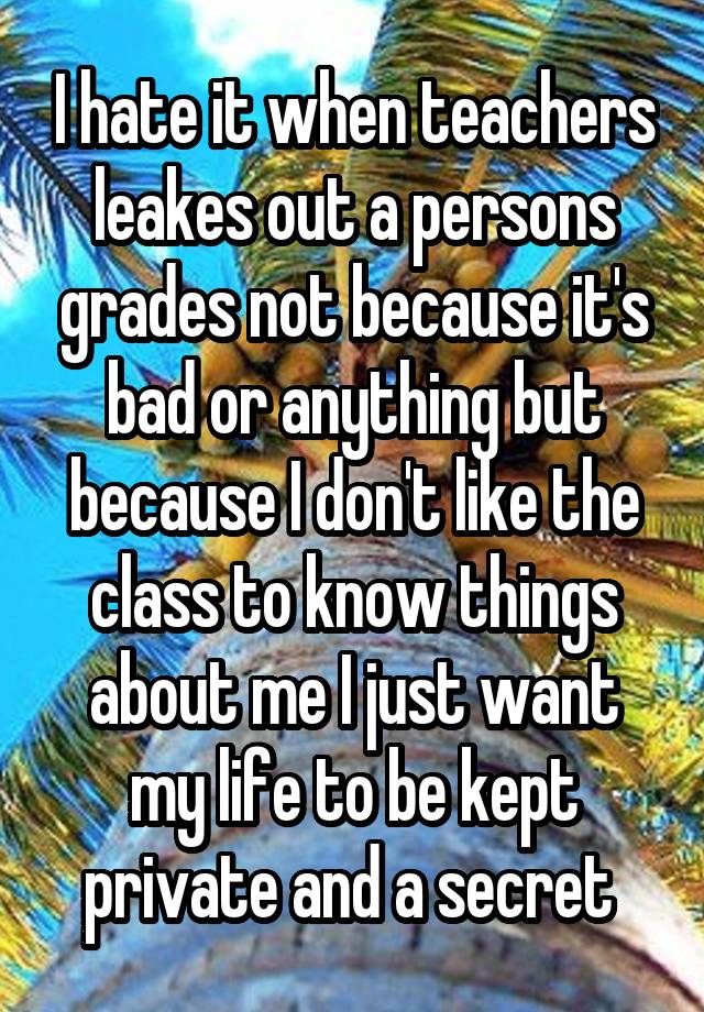 I hate it when teachers leakes out a persons grades not because it's bad or anything but because I don't like the class to know things about me I just want my life to be kept private and a secret 