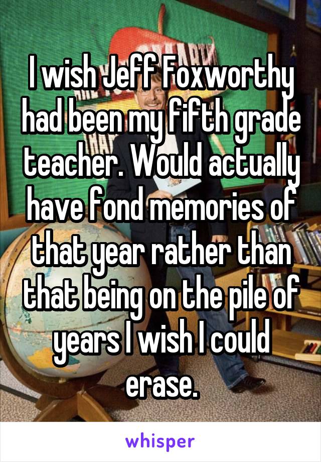 I wish Jeff Foxworthy had been my fifth grade teacher. Would actually have fond memories of that year rather than that being on the pile of years I wish I could erase.