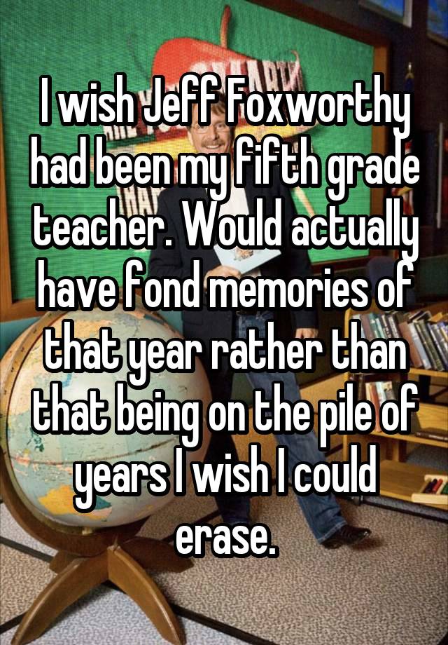 I wish Jeff Foxworthy had been my fifth grade teacher. Would actually have fond memories of that year rather than that being on the pile of years I wish I could erase.