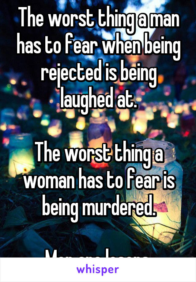 The worst thing a man has to fear when being rejected is being laughed at.

The worst thing a woman has to fear is being murdered.

Men are losers.