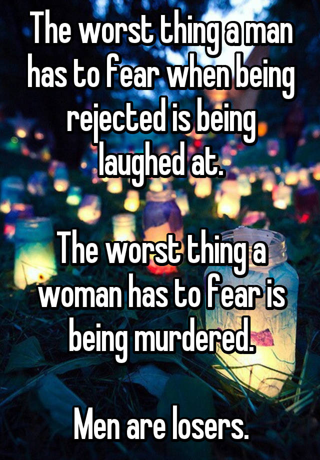 The worst thing a man has to fear when being rejected is being laughed at.

The worst thing a woman has to fear is being murdered.

Men are losers.