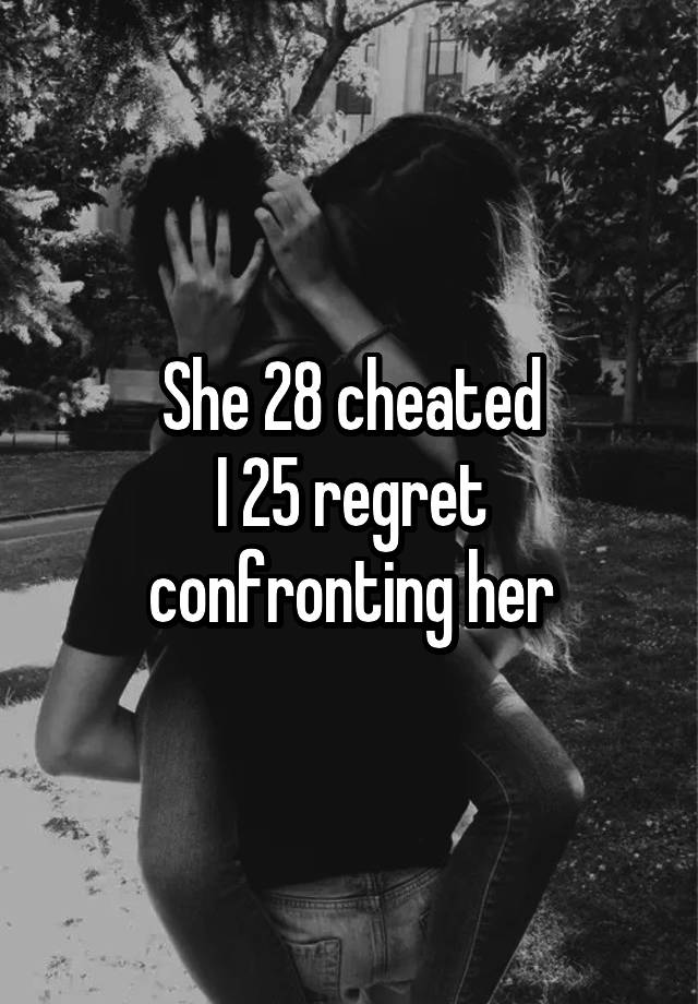 She 28 cheated
I 25 regret confronting her