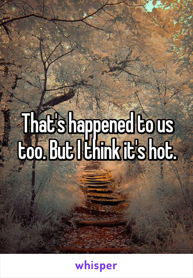 That's happened to us too. But I think it's hot.