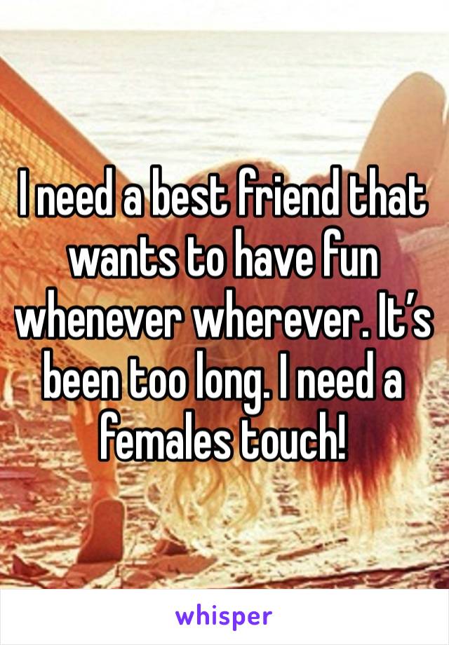 I need a best friend that wants to have fun whenever wherever. It’s been too long. I need a females touch! 