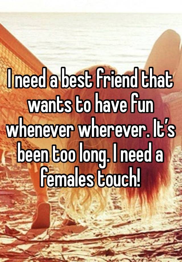 I need a best friend that wants to have fun whenever wherever. It’s been too long. I need a females touch! 